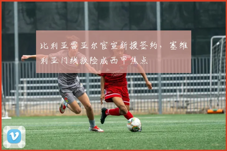 比利亚雷亚尔官宣新援签约，塞维利亚门线救险成西甲焦点