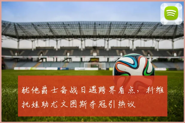 犹他爵士备战日遇跨界看点,科维托娃助尤文图斯夺冠引热议