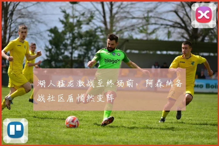湖人猛龙激战至终场前,阿森纳备战社区盾悄然变阵
