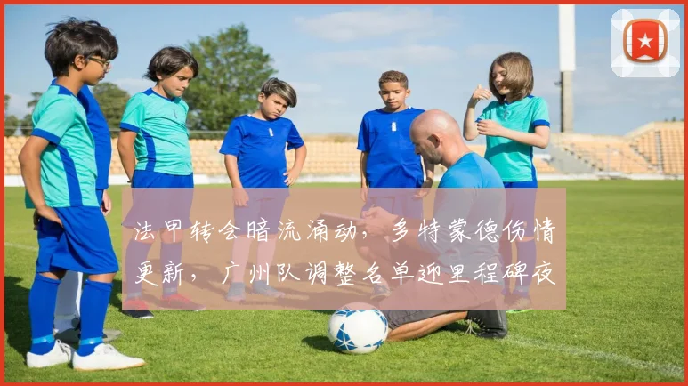 法甲转会暗流涌动,多特蒙德伤情更新,广州队调整名单迎里程碑夜